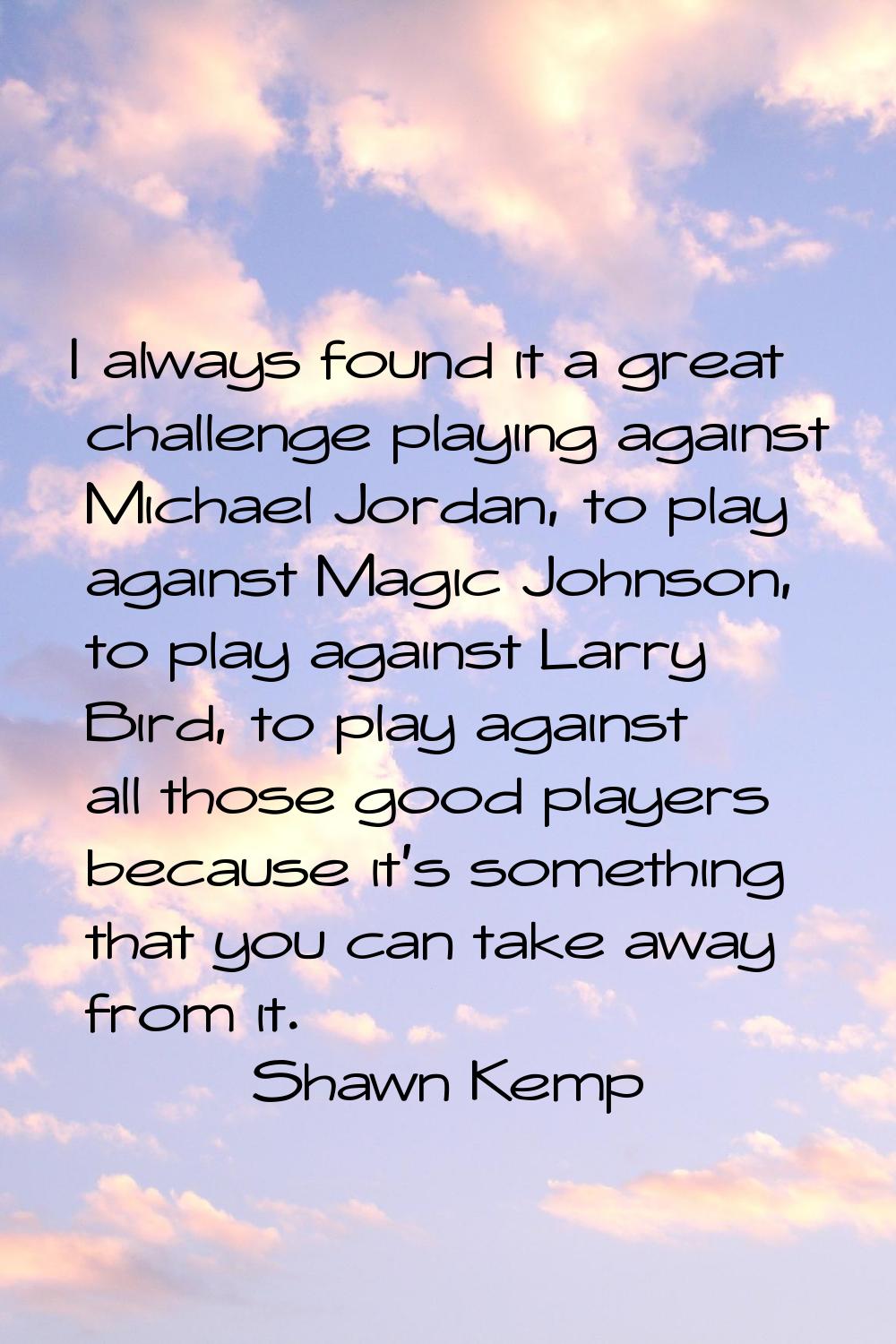 I always found it a great challenge playing against Michael Jordan, to play against Magic Johnson, 