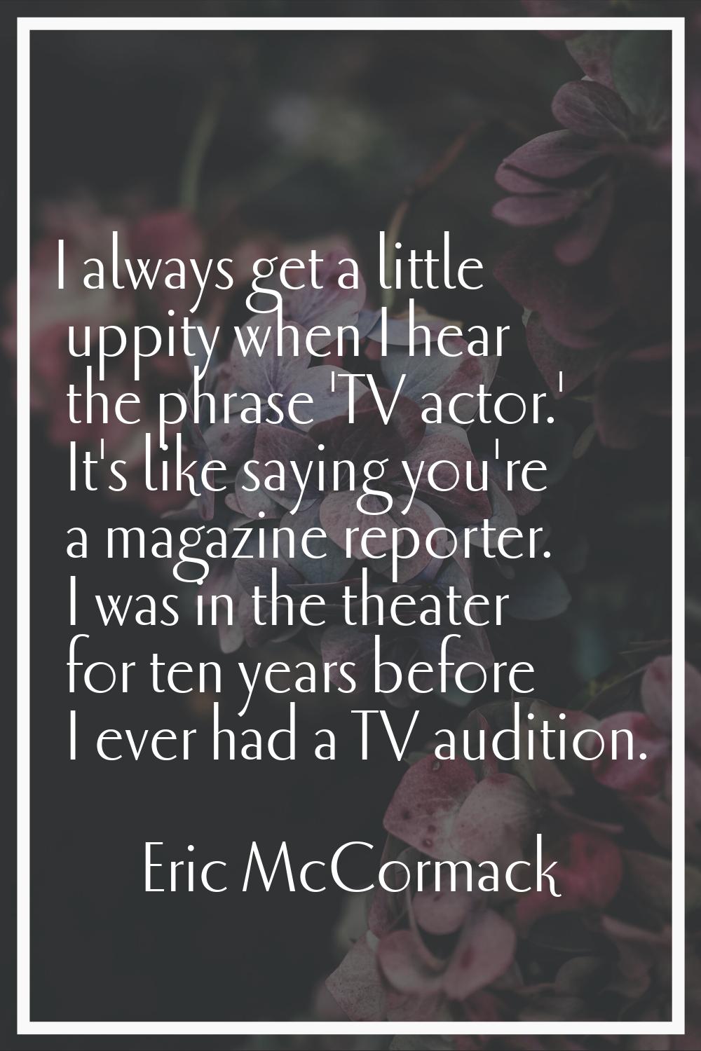 I always get a little uppity when I hear the phrase 'TV actor.' It's like saying you're a magazine 
