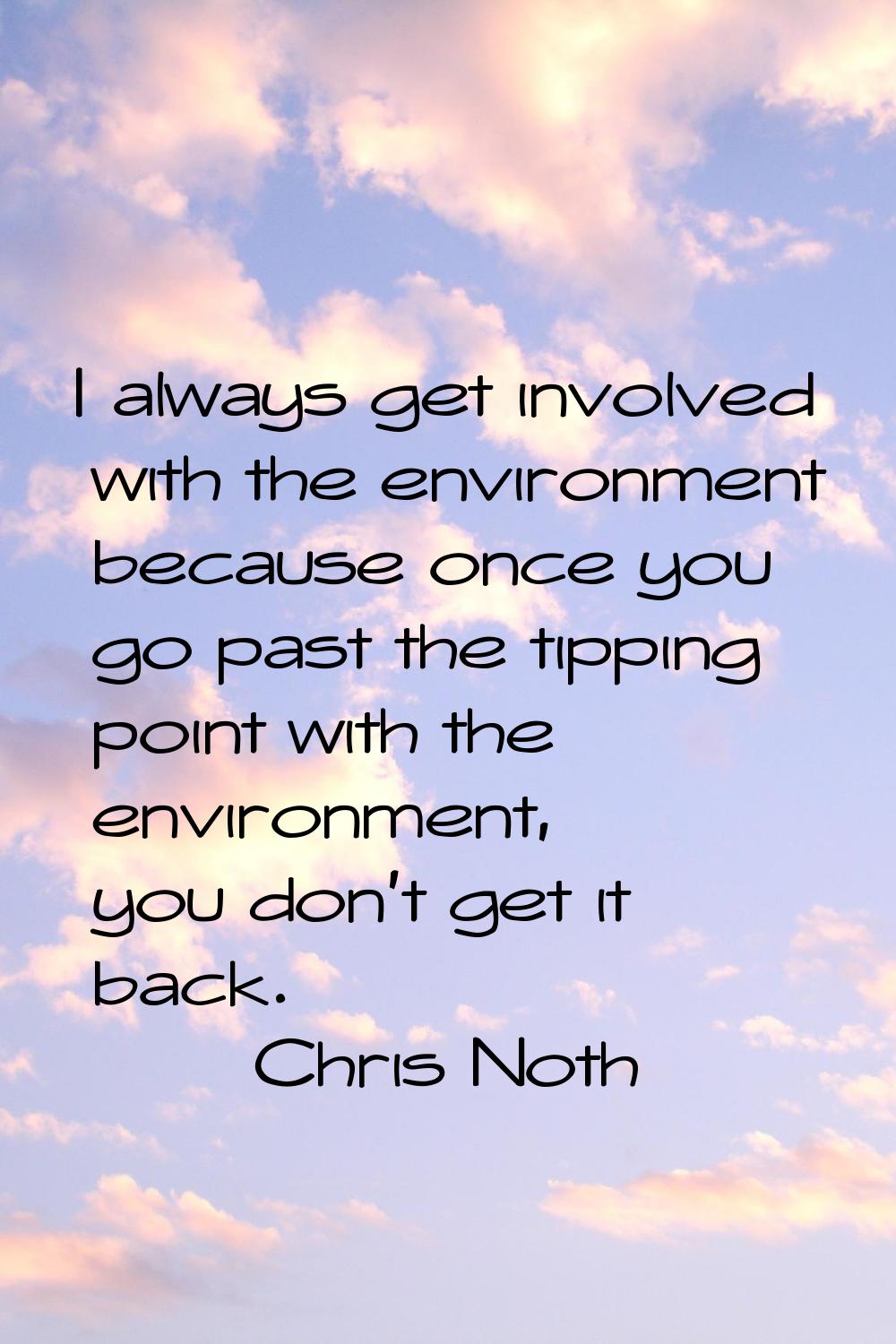 I always get involved with the environment because once you go past the tipping point with the envi