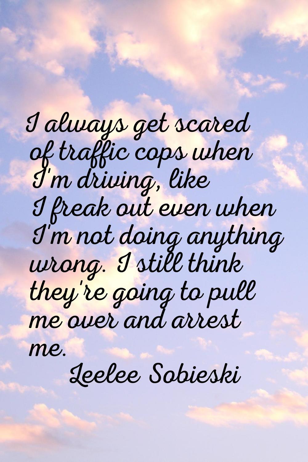 I always get scared of traffic cops when I'm driving, like I freak out even when I'm not doing anyt