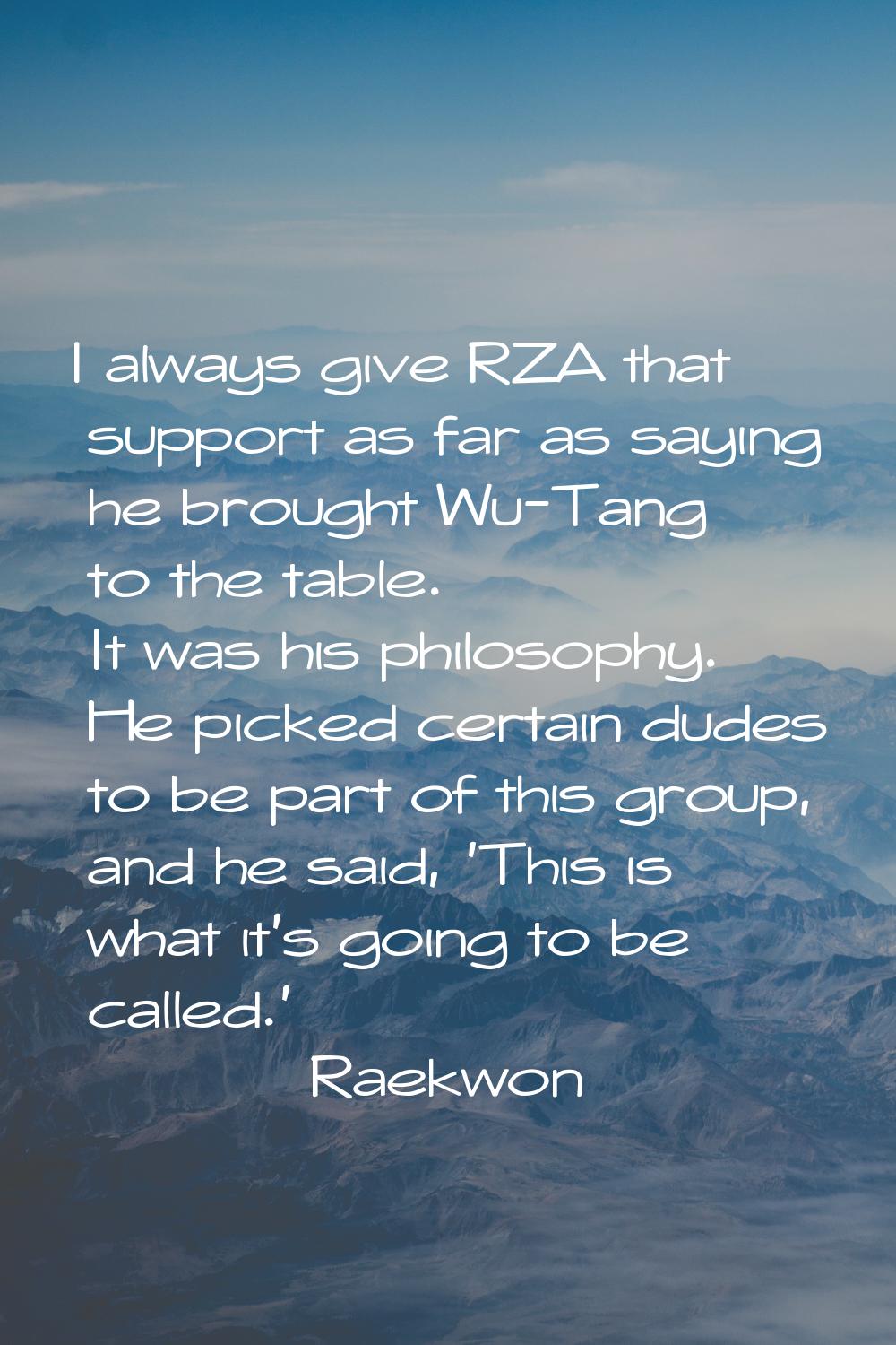 I always give RZA that support as far as saying he brought Wu-Tang to the table. It was his philoso