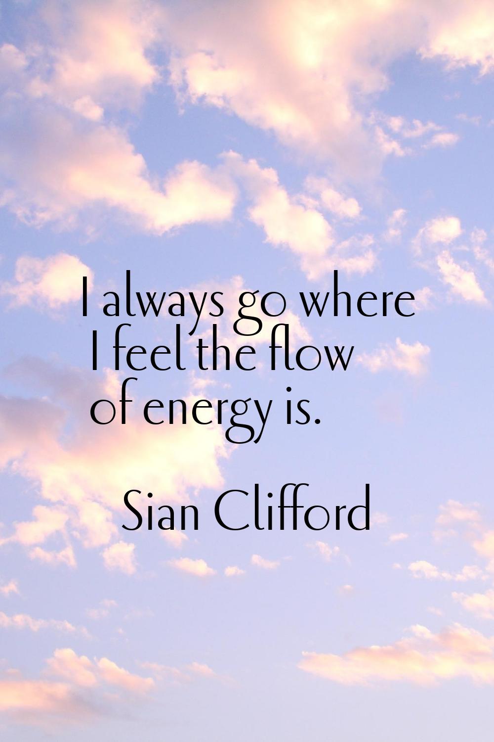 I always go where I feel the flow of energy is.