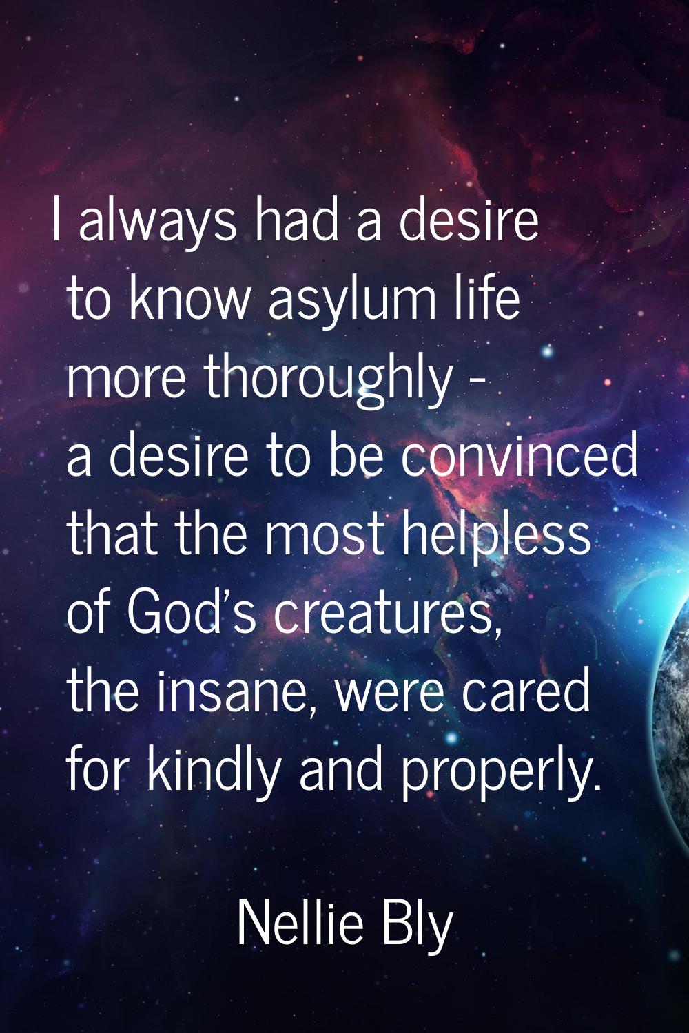 I always had a desire to know asylum life more thoroughly - a desire to be convinced that the most 