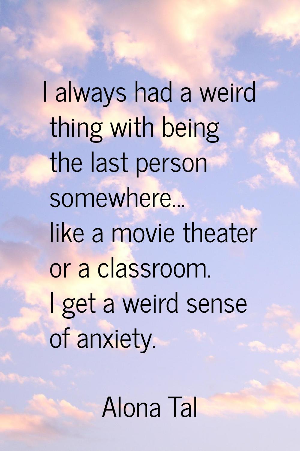 I always had a weird thing with being the last person somewhere... like a movie theater or a classr