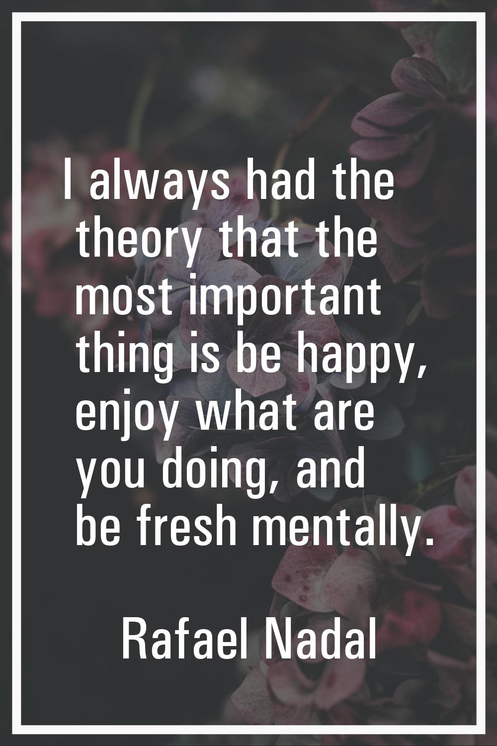 I always had the theory that the most important thing is be happy, enjoy what are you doing, and be