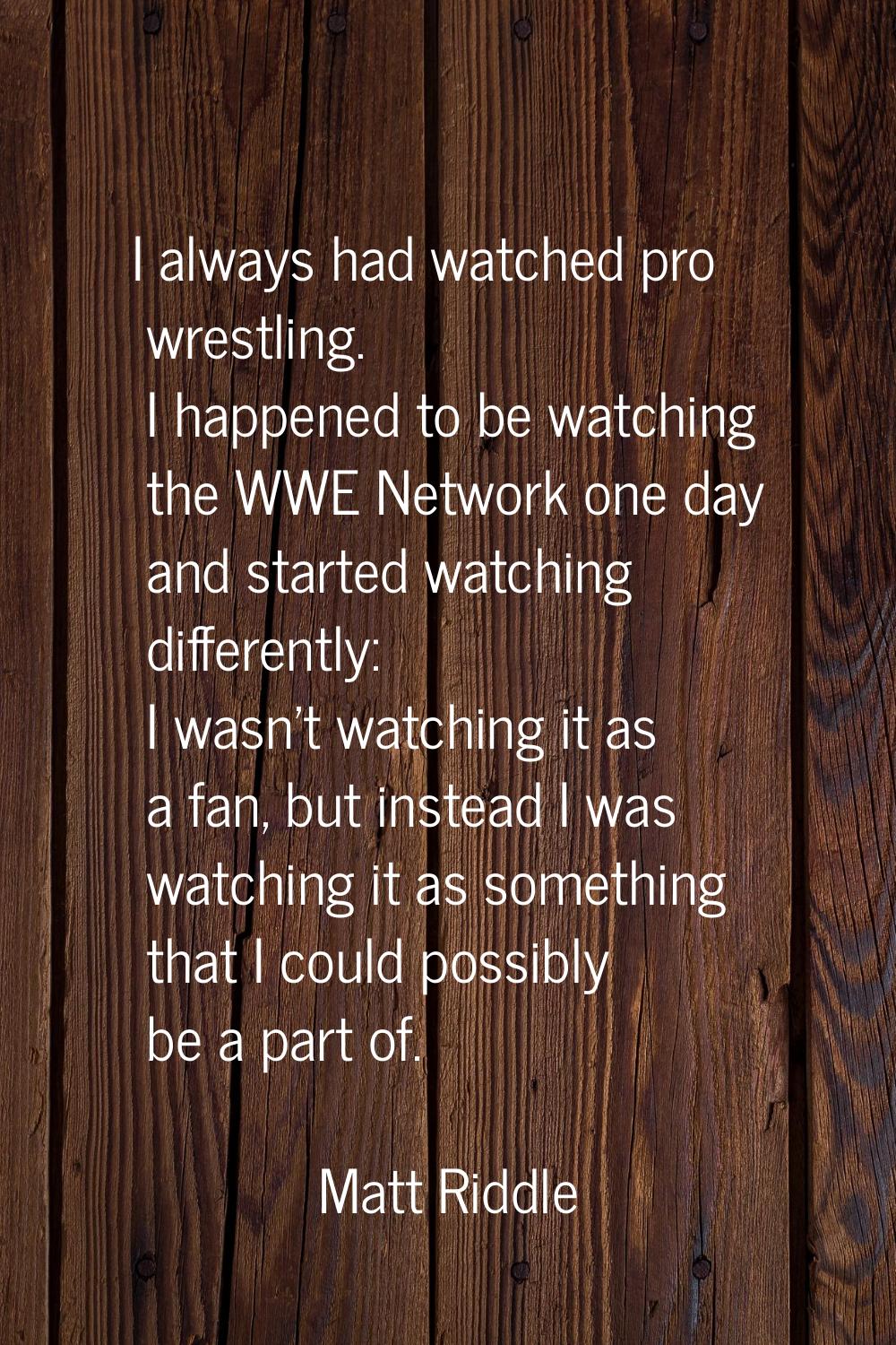 I always had watched pro wrestling. I happened to be watching the WWE Network one day and started w