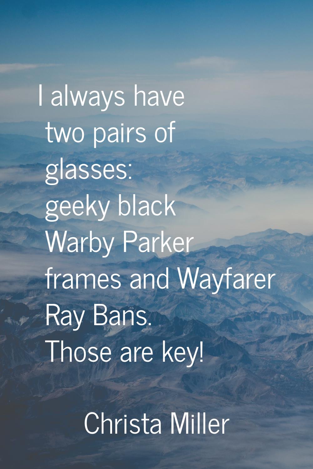 I always have two pairs of glasses: geeky black Warby Parker frames and Wayfarer Ray Bans. Those ar