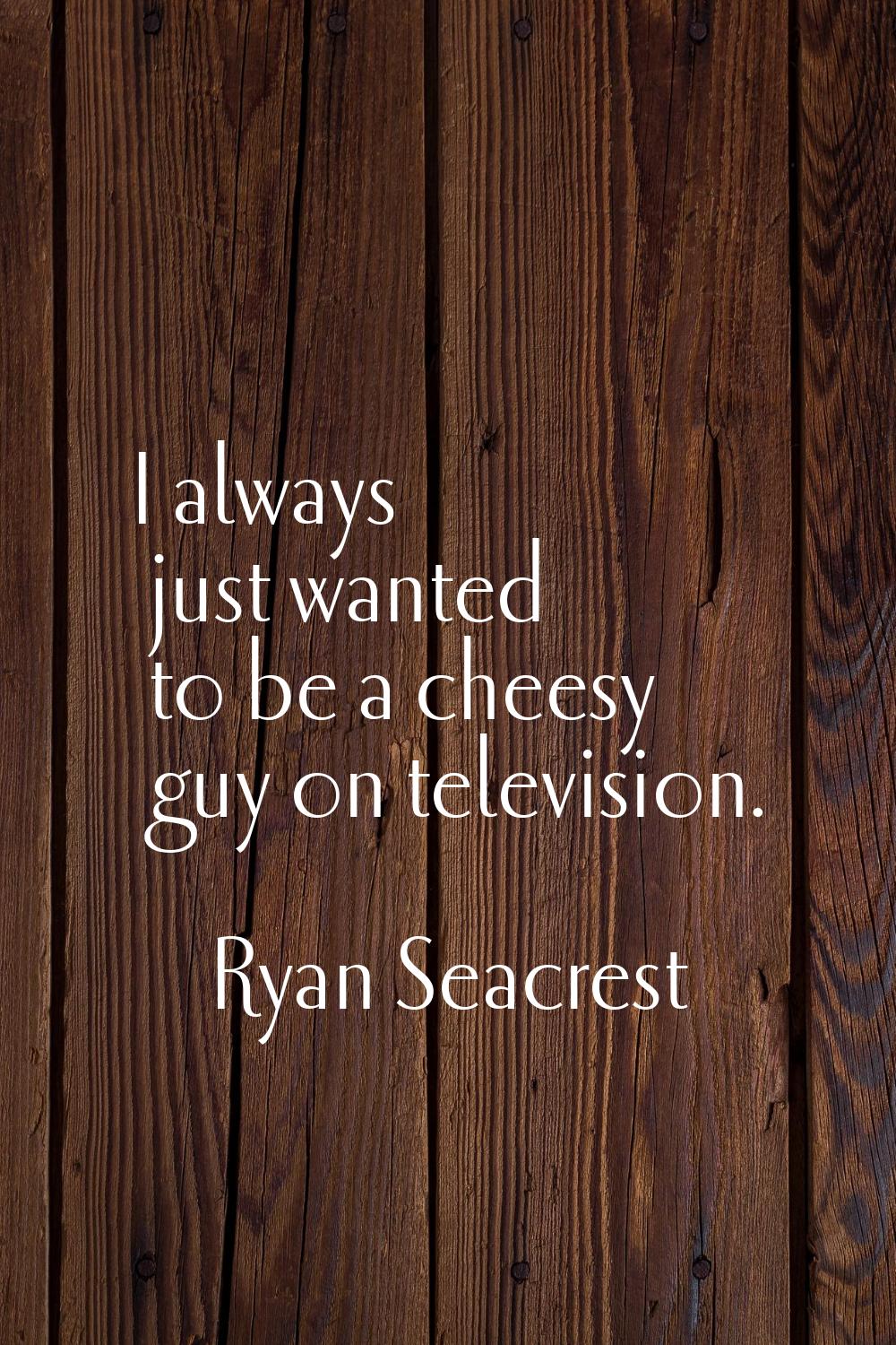 I always just wanted to be a cheesy guy on television.
