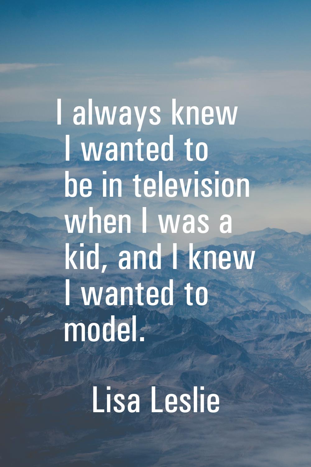 I always knew I wanted to be in television when I was a kid, and I knew I wanted to model.