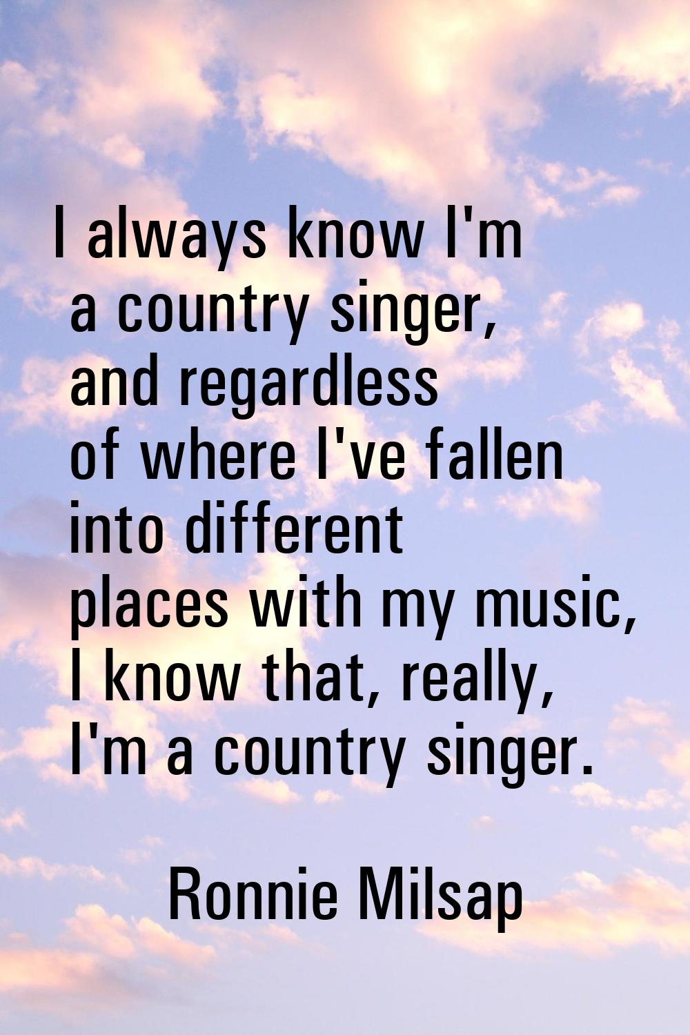 I always know I'm a country singer, and regardless of where I've fallen into different places with 