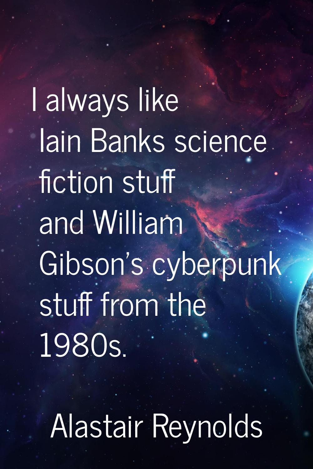 I always like Iain Banks science fiction stuff and William Gibson's cyberpunk stuff from the 1980s.