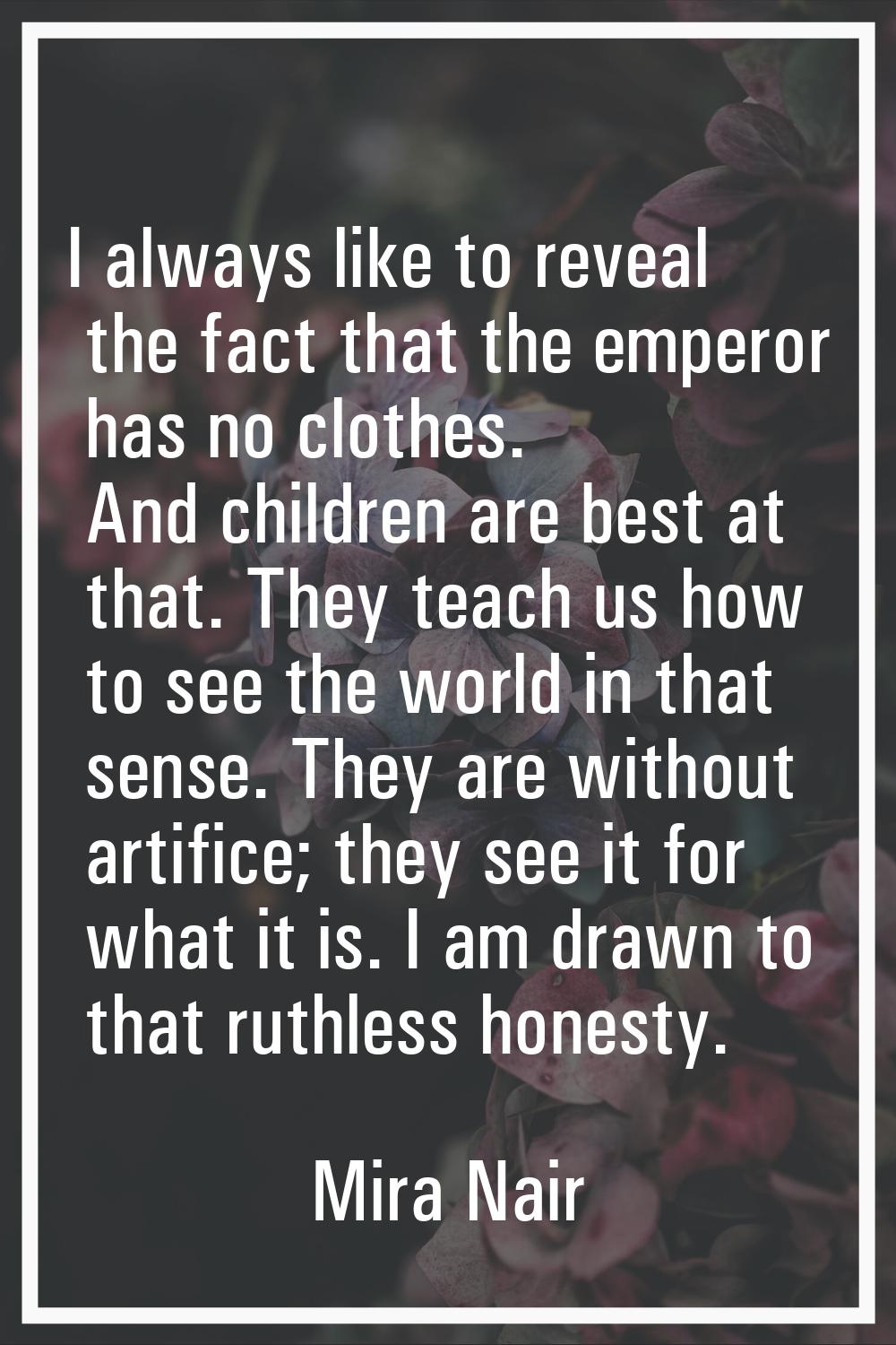 I always like to reveal the fact that the emperor has no clothes. And children are best at that. Th