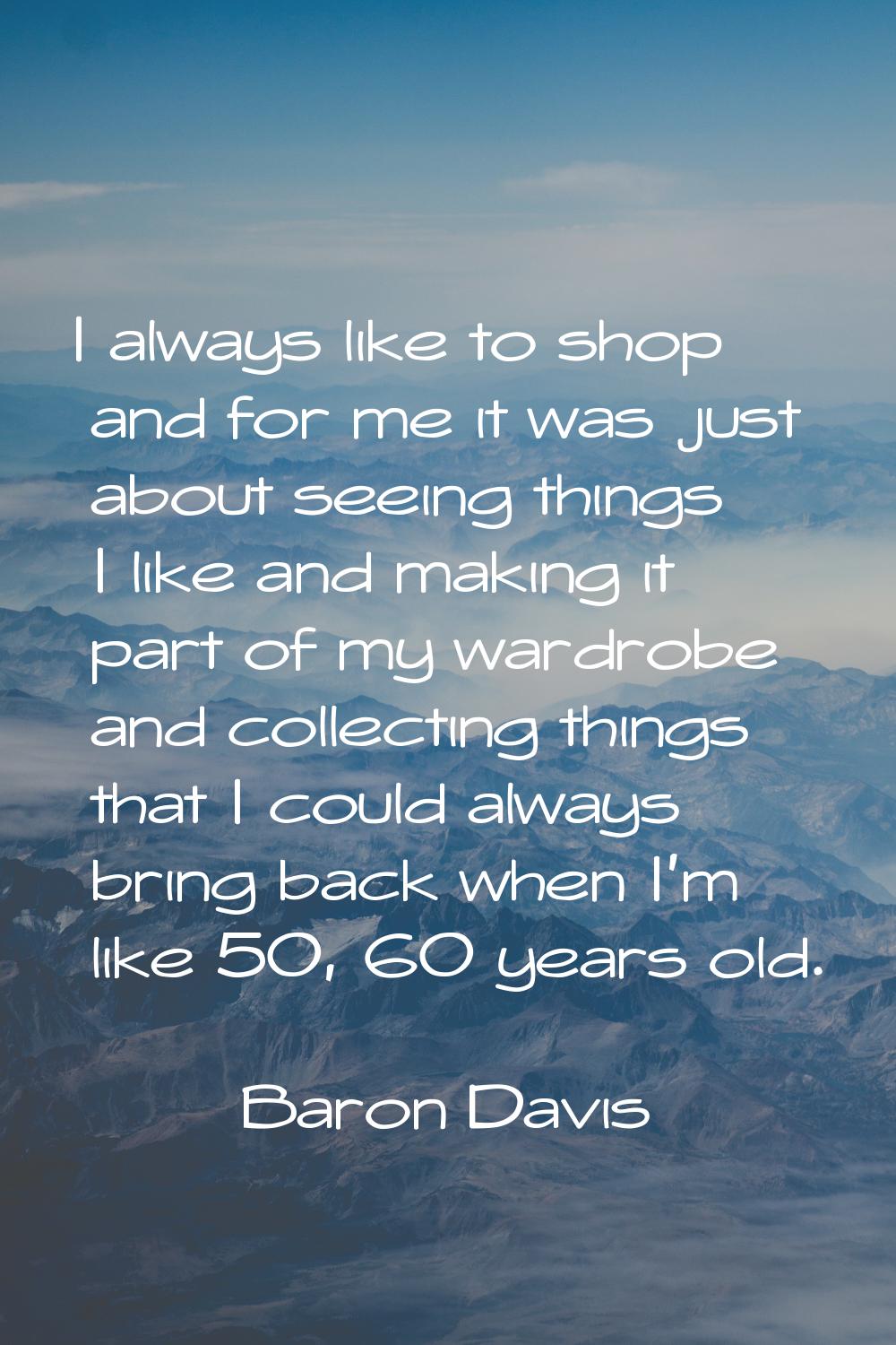 I always like to shop and for me it was just about seeing things I like and making it part of my wa