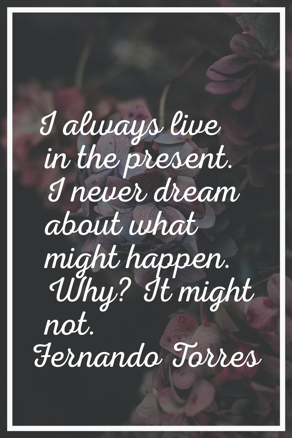 I always live in the present. I never dream about what might happen. Why? It might not.