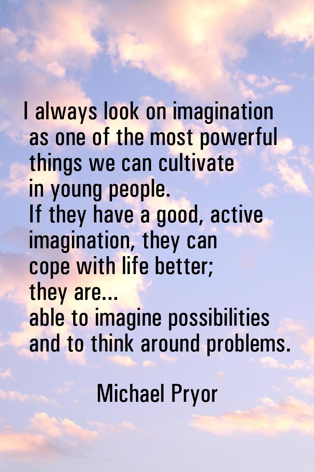 I always look on imagination as one of the most powerful things we can cultivate in young people. I
