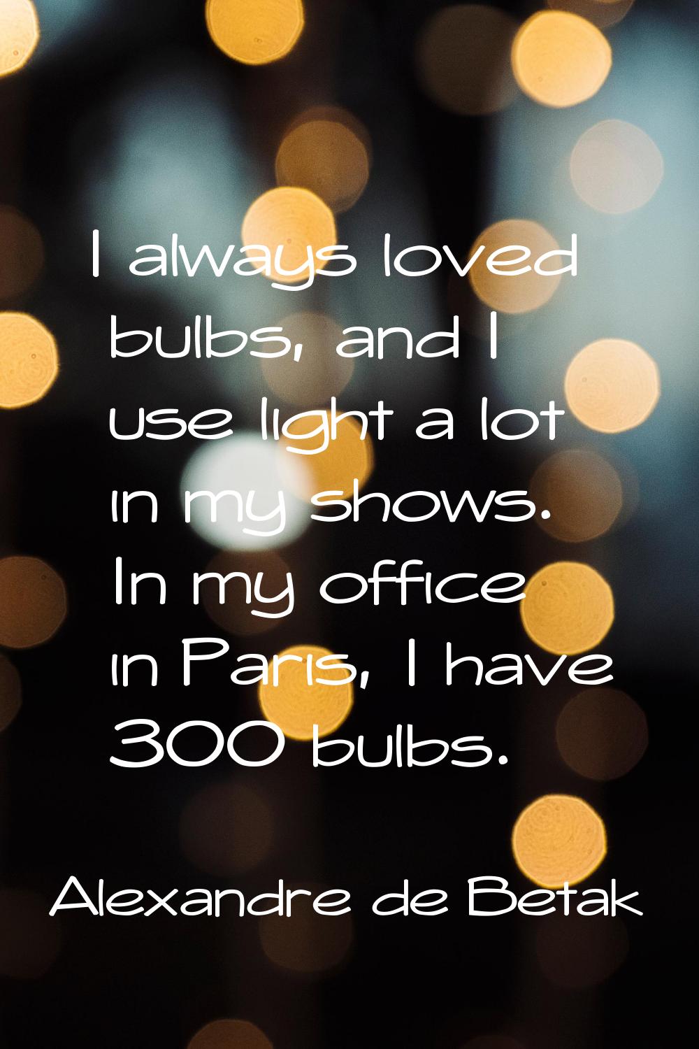 I always loved bulbs, and I use light a lot in my shows. In my office in Paris, I have 300 bulbs.