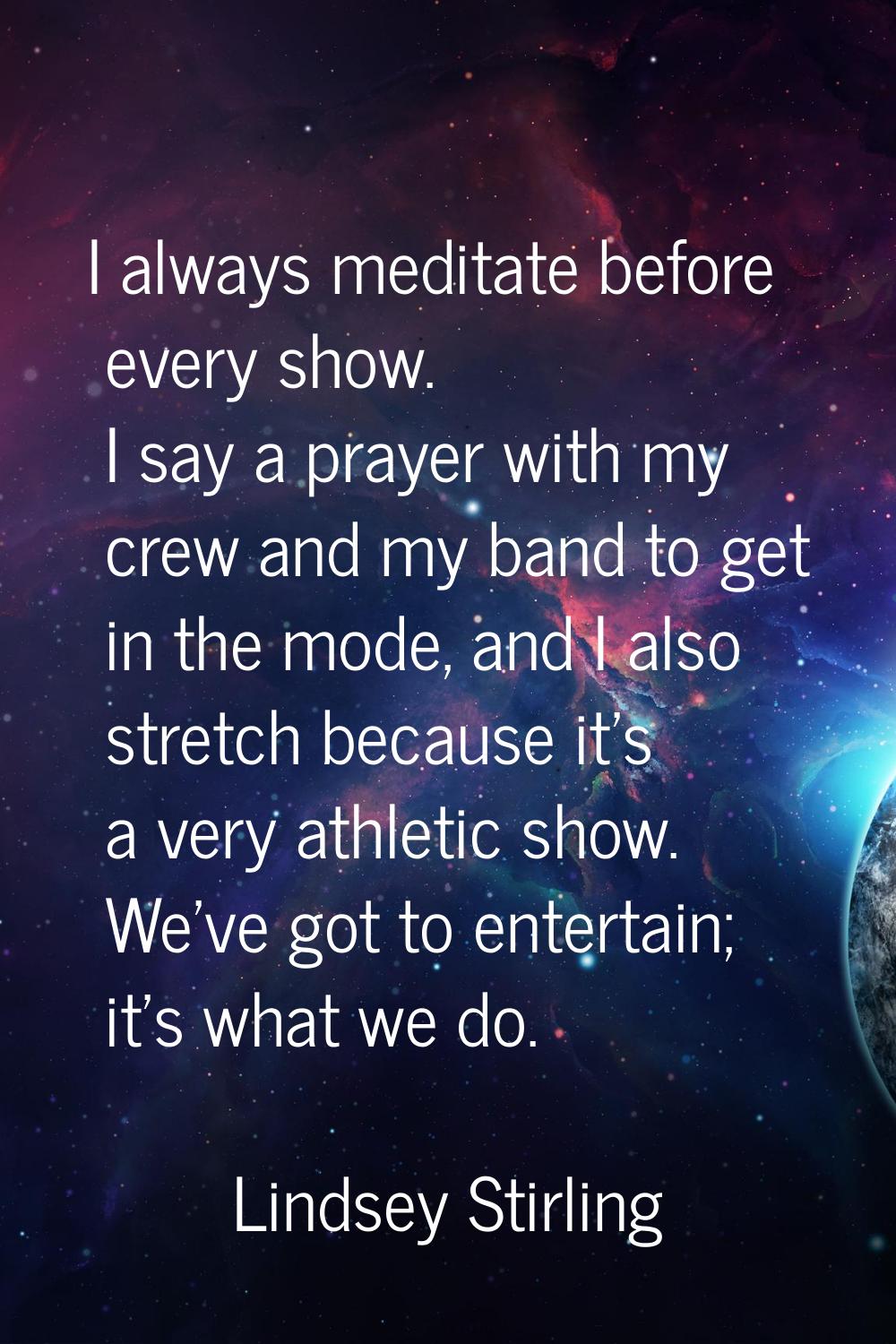 I always meditate before every show. I say a prayer with my crew and my band to get in the mode, an