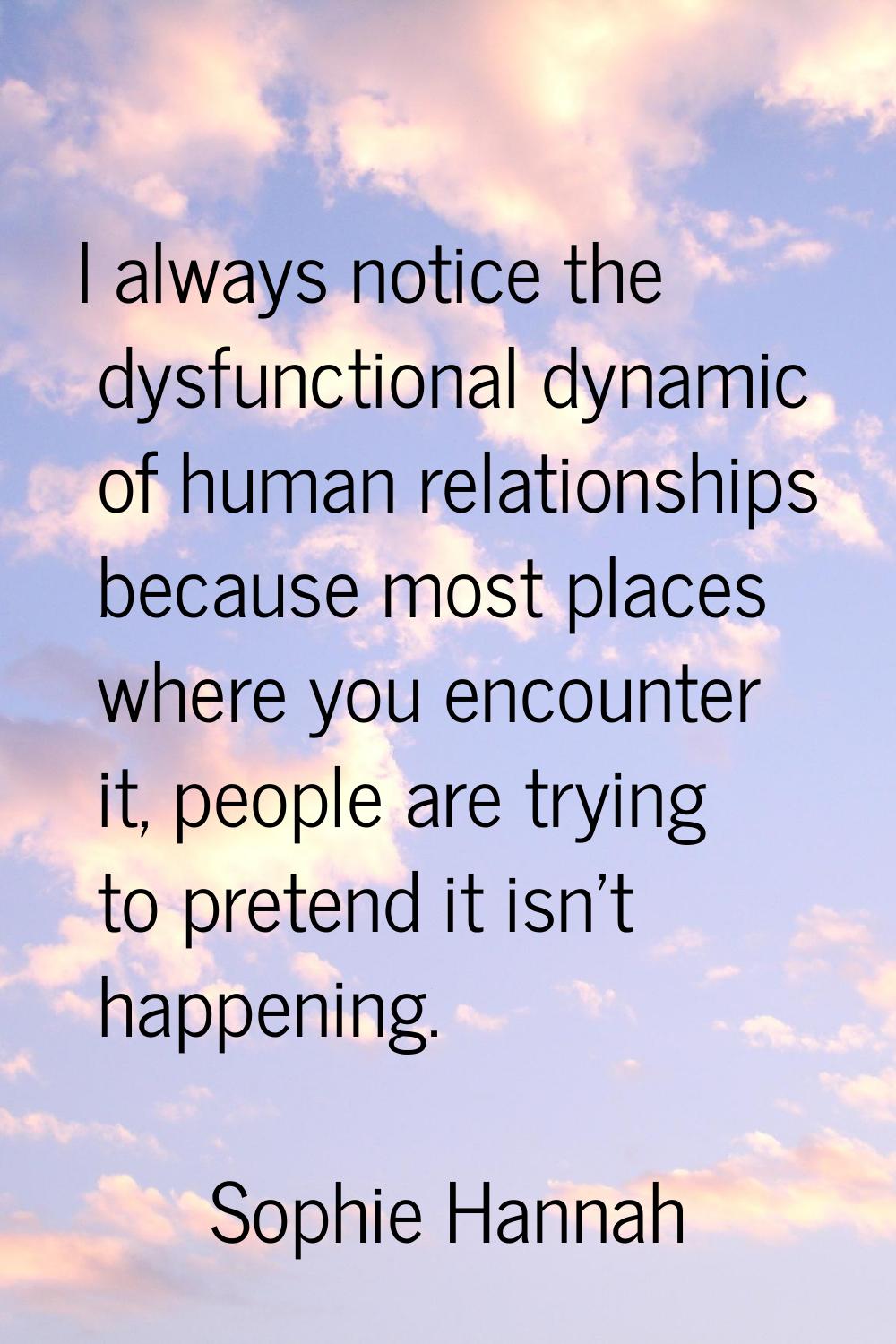 I always notice the dysfunctional dynamic of human relationships because most places where you enco