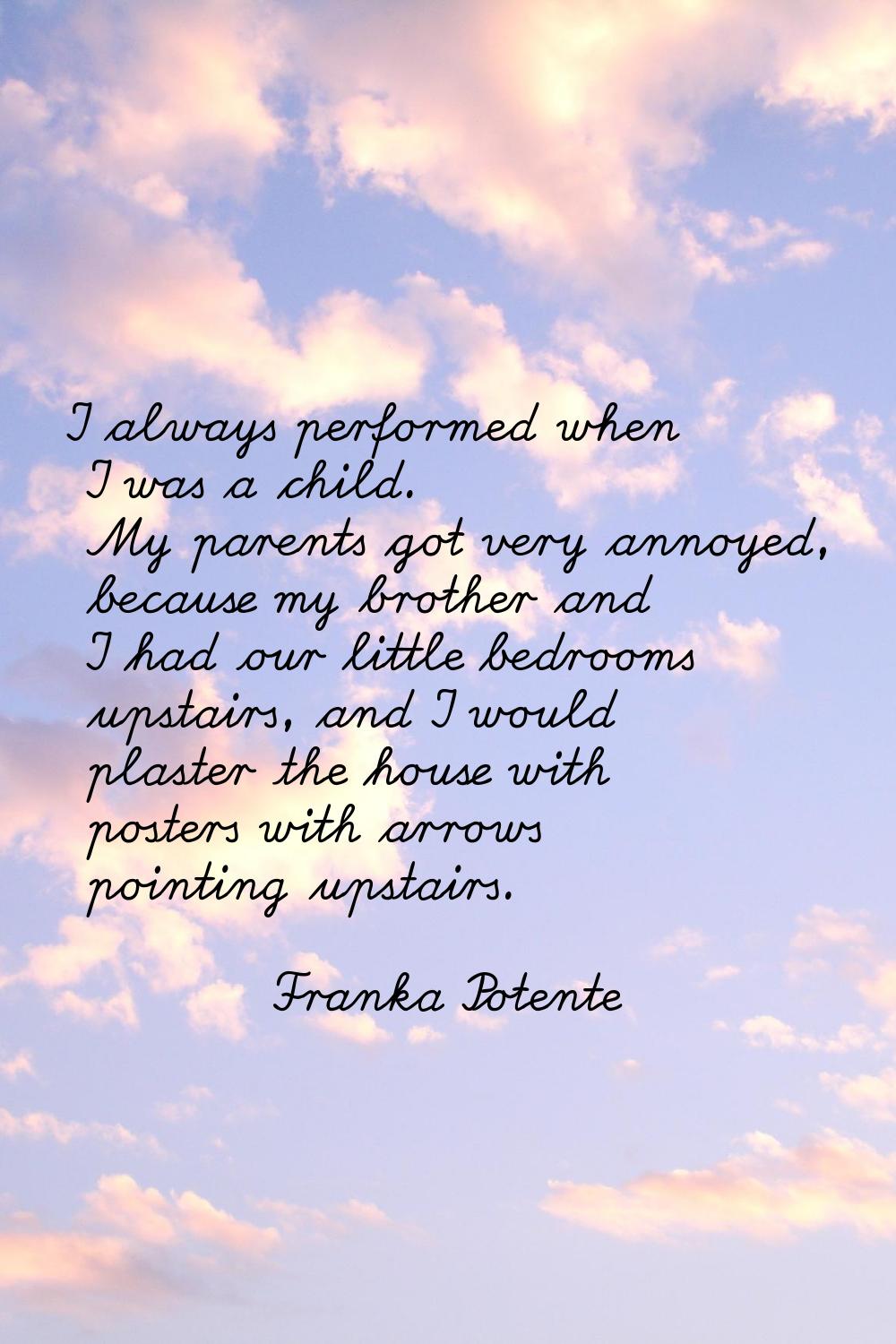 I always performed when I was a child. My parents got very annoyed, because my brother and I had ou