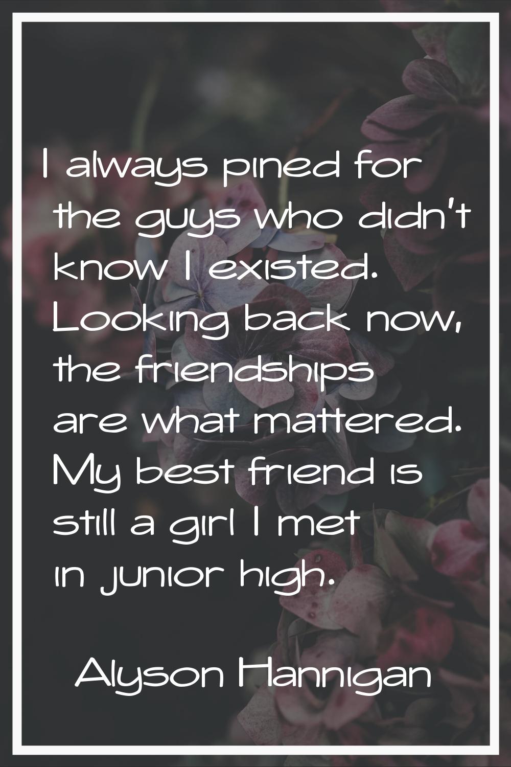 I always pined for the guys who didn't know I existed. Looking back now, the friendships are what m