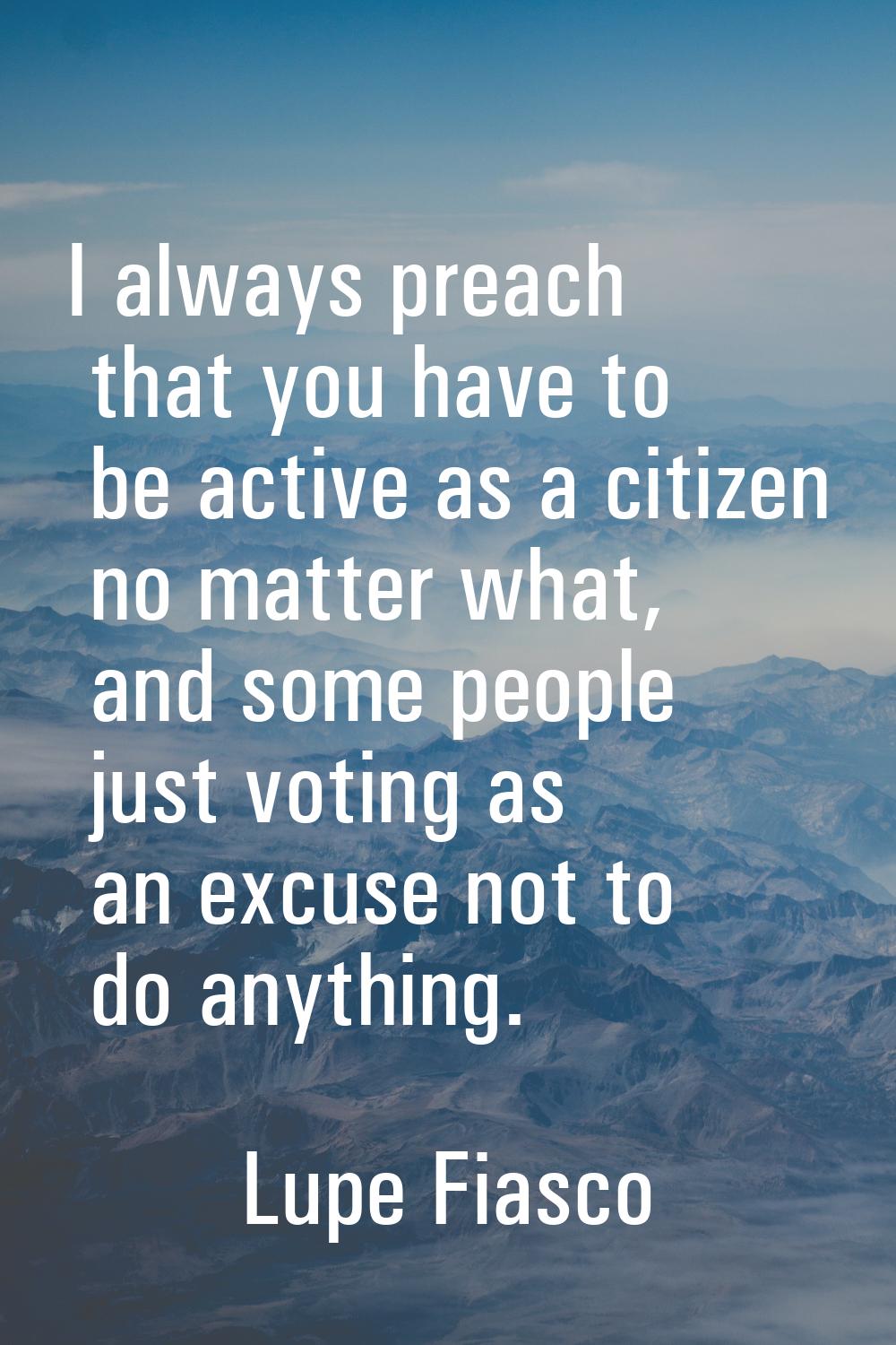 I always preach that you have to be active as a citizen no matter what, and some people just voting