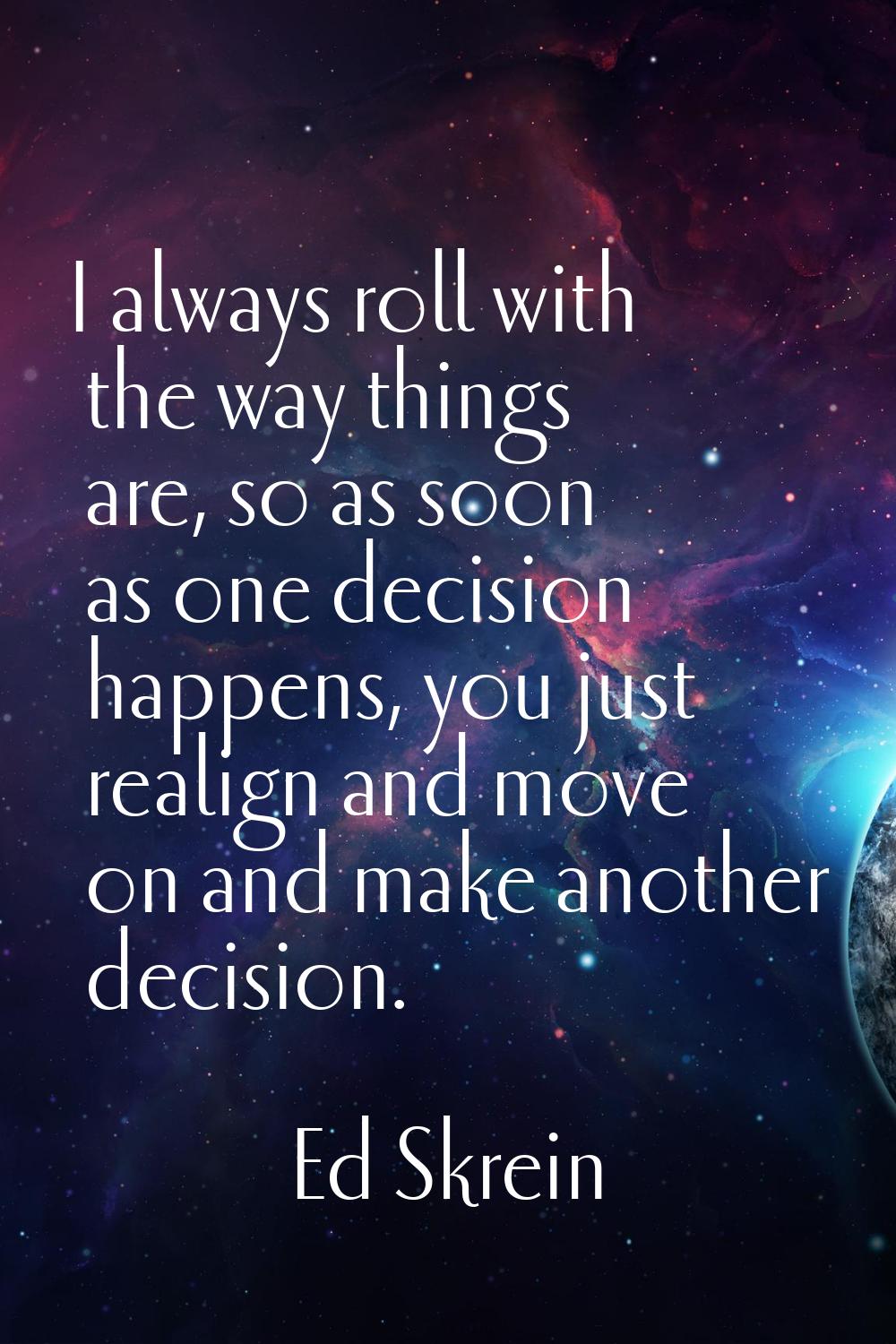 I always roll with the way things are, so as soon as one decision happens, you just realign and mov