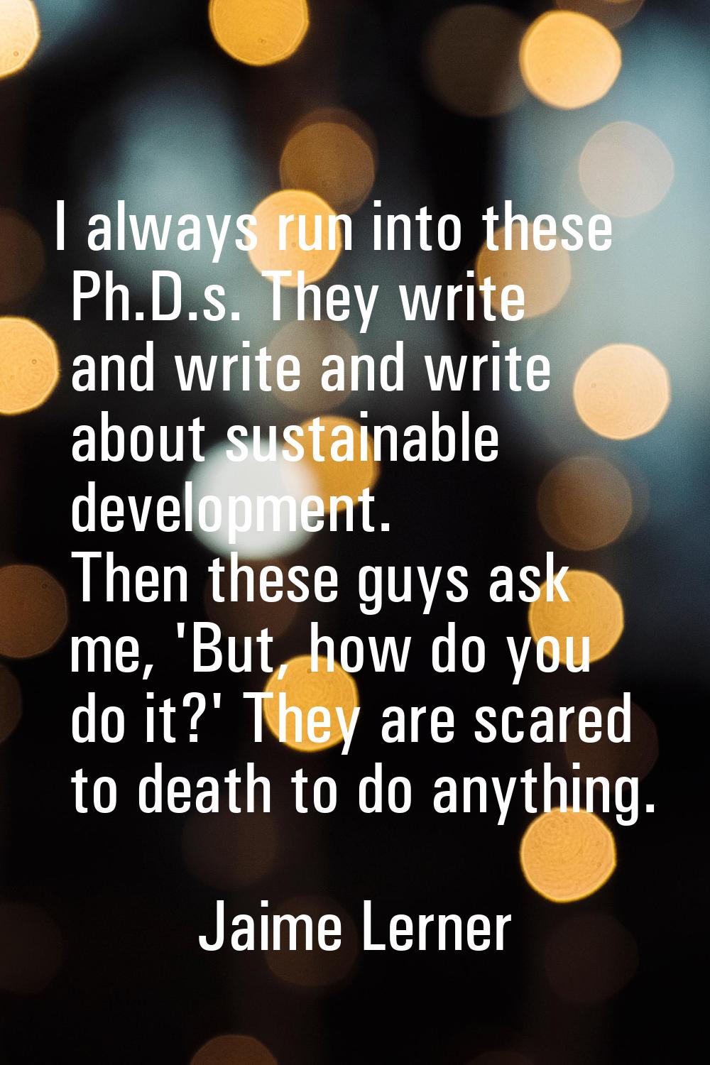 I always run into these Ph.D.s. They write and write and write about sustainable development. Then 