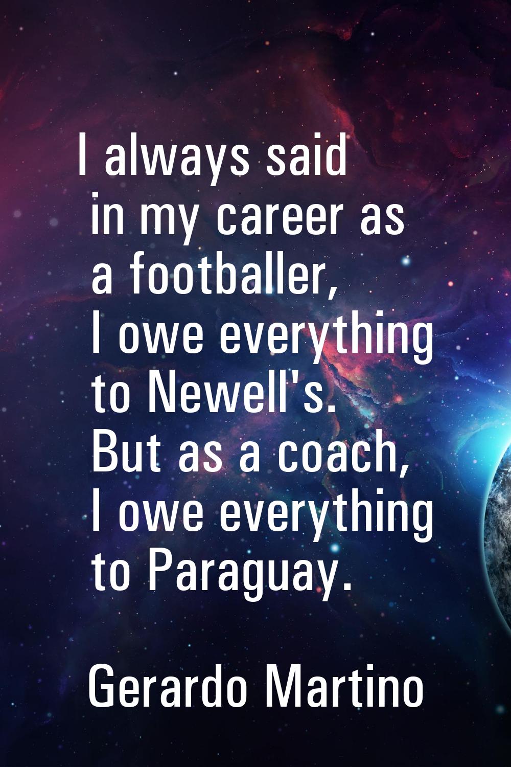 I always said in my career as a footballer, I owe everything to Newell's. But as a coach, I owe eve