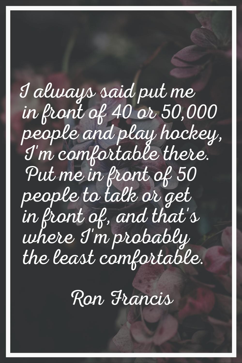 I always said put me in front of 40 or 50,000 people and play hockey, I'm comfortable there. Put me