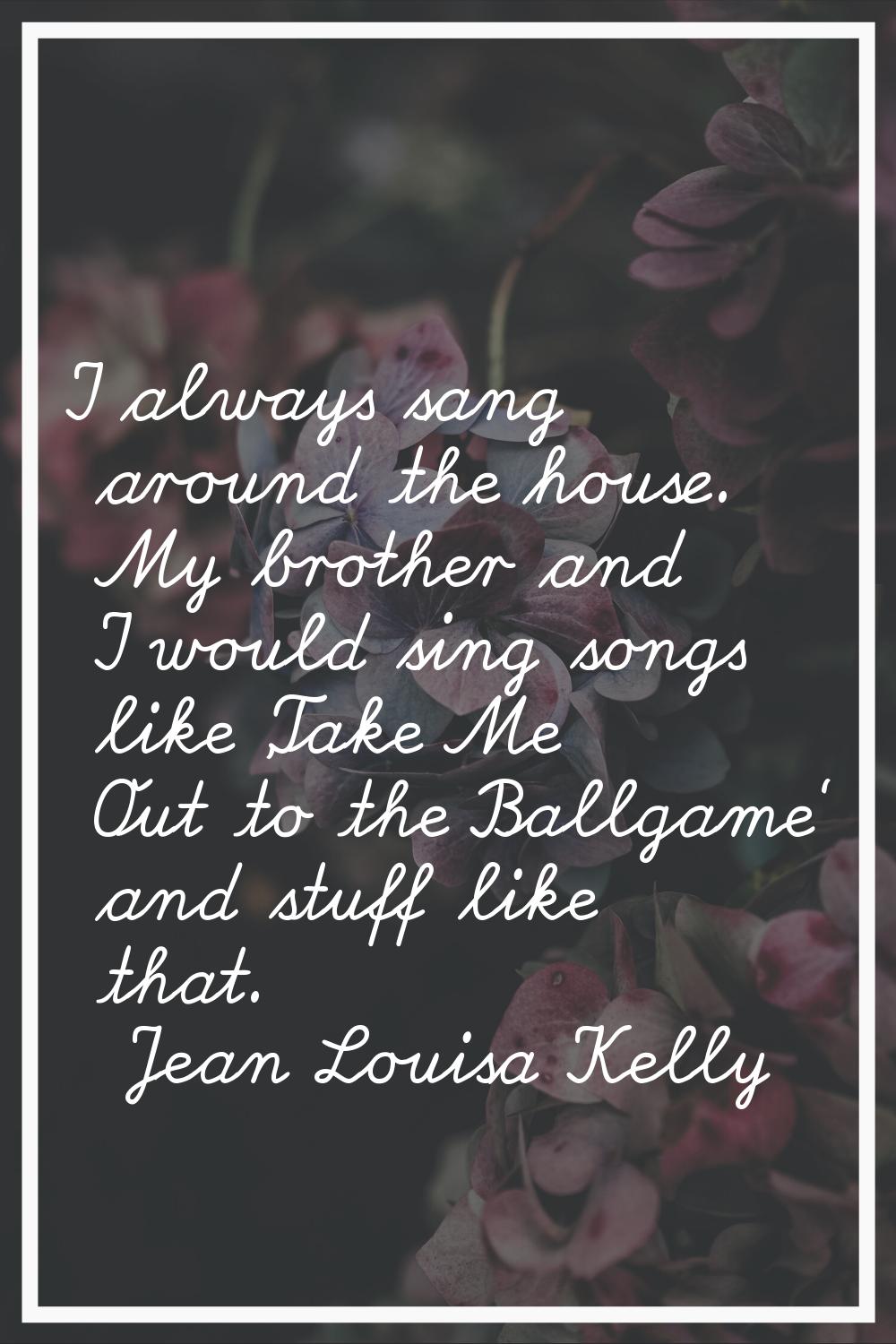 I always sang around the house. My brother and I would sing songs like 'Take Me Out to the Ballgame