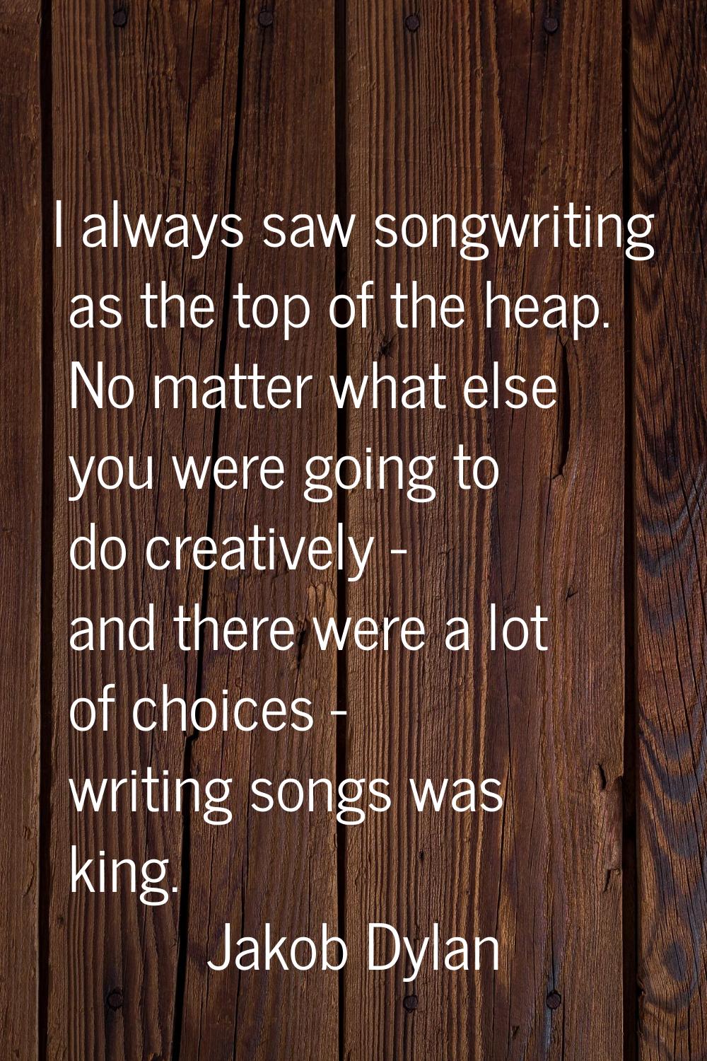 I always saw songwriting as the top of the heap. No matter what else you were going to do creativel