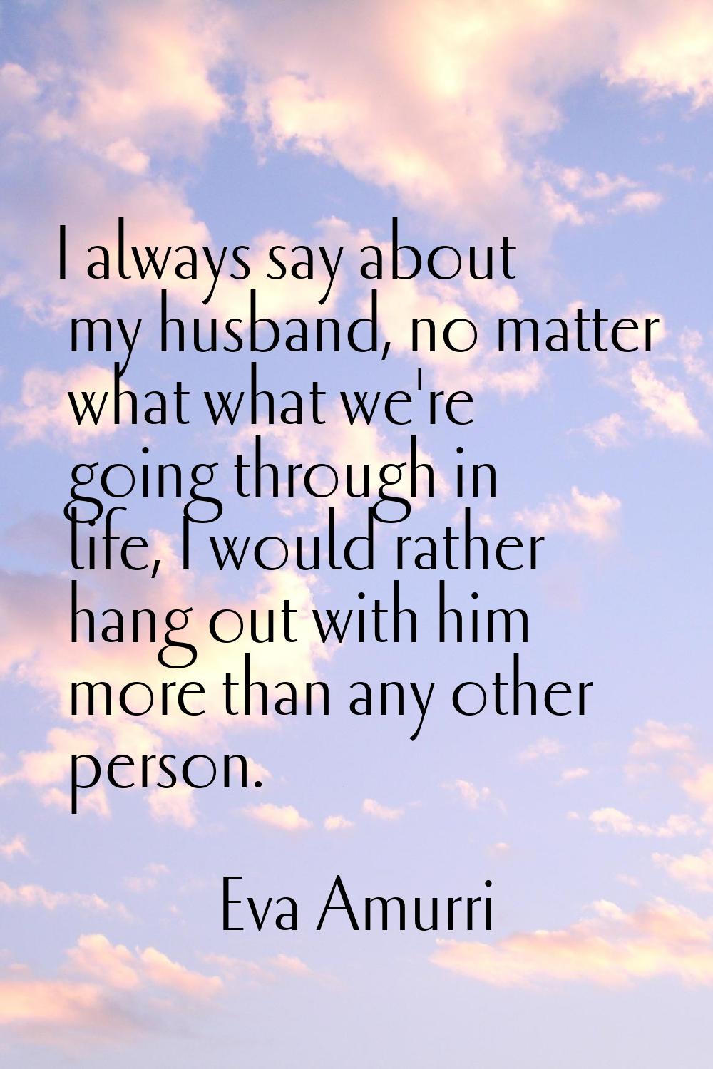 I always say about my husband, no matter what what we're going through in life, I would rather hang