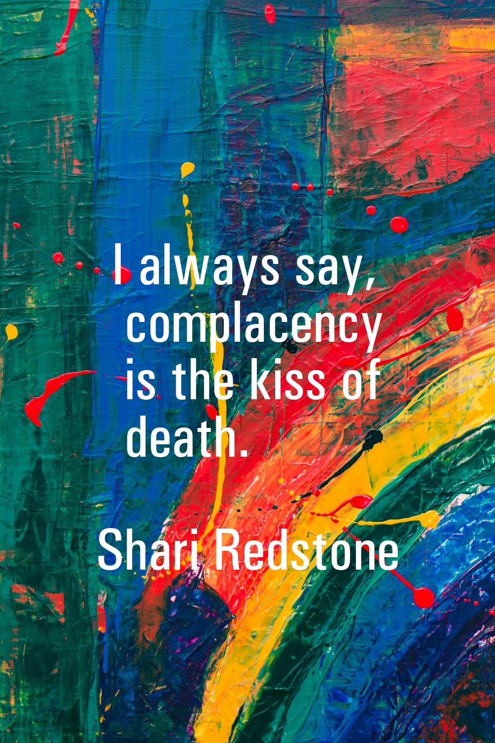 I always say, complacency is the kiss of death.