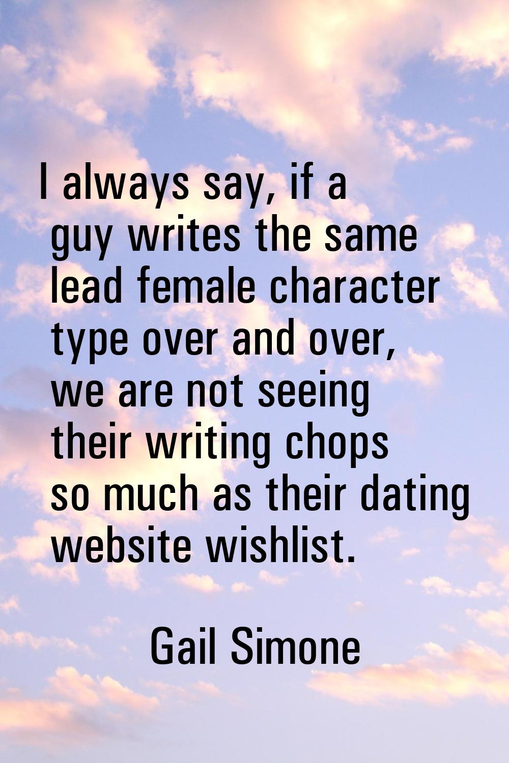 I always say, if a guy writes the same lead female character type over and over, we are not seeing 