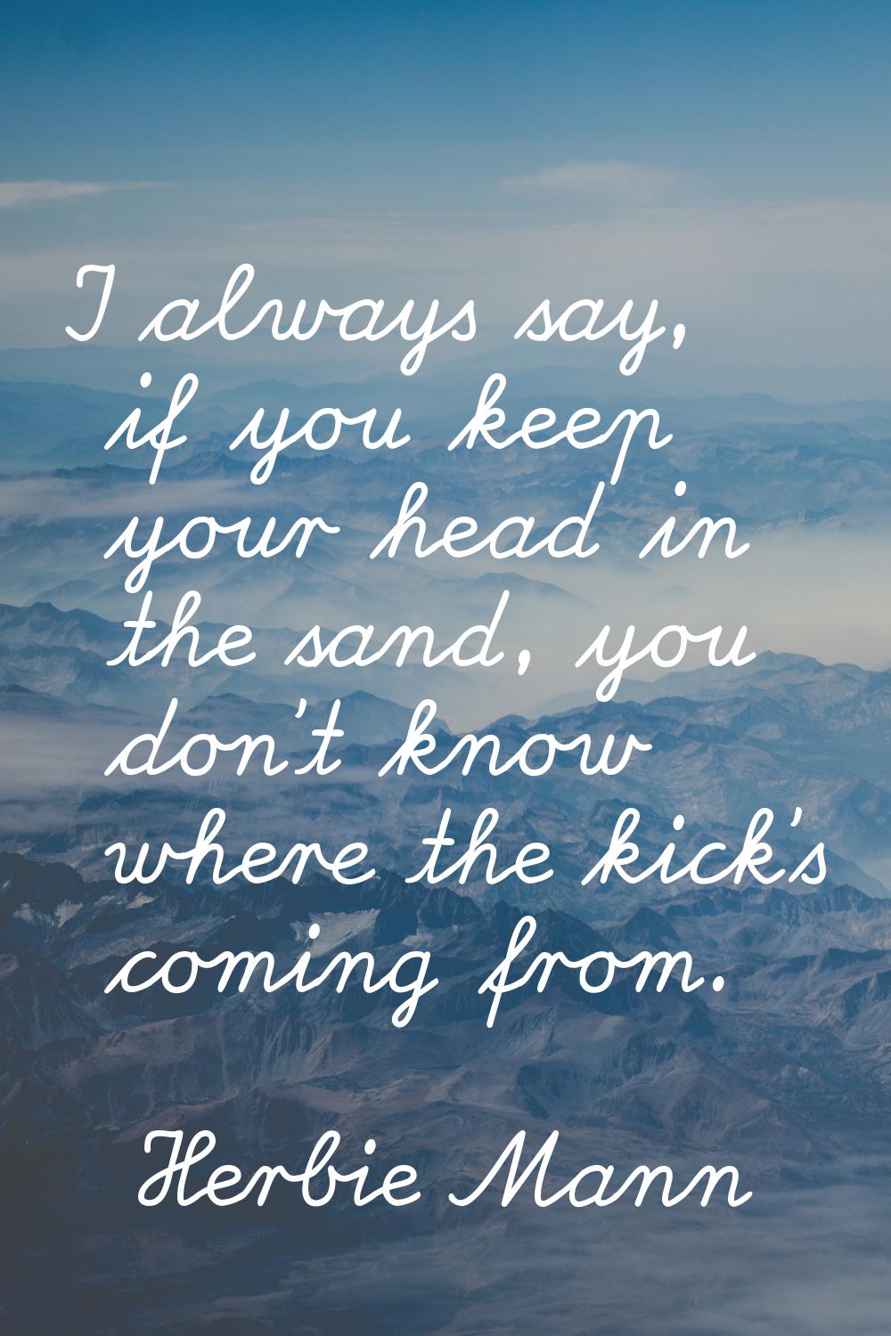 I always say, if you keep your head in the sand, you don't know where the kick's coming from.