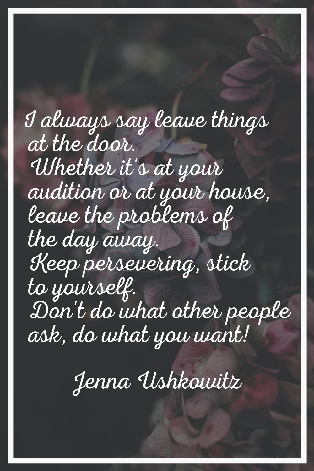 I always say leave things at the door. Whether it's at your audition or at your house, leave the pr