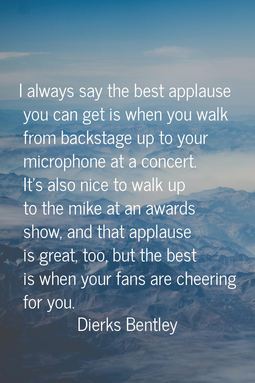 I always say the best applause you can get is when you walk from backstage up to your microphone at