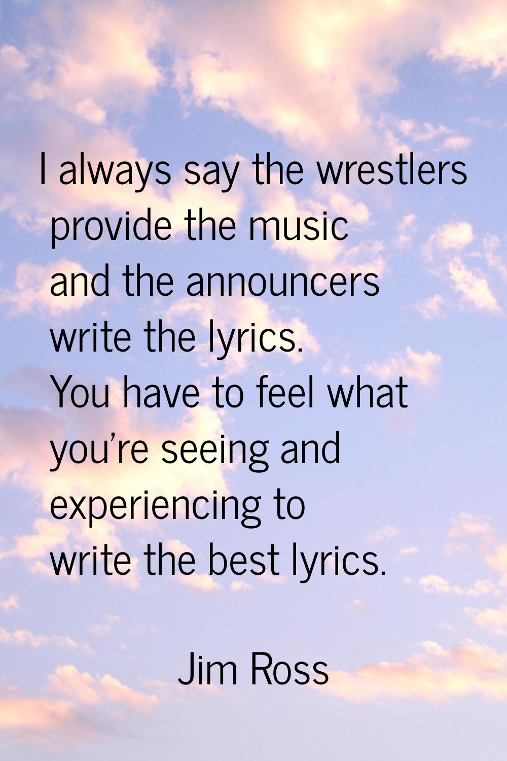 I always say the wrestlers provide the music and the announcers write the lyrics. You have to feel 