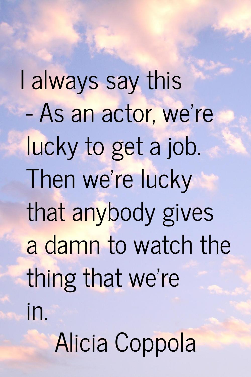 I always say this - As an actor, we're lucky to get a job. Then we're lucky that anybody gives a da