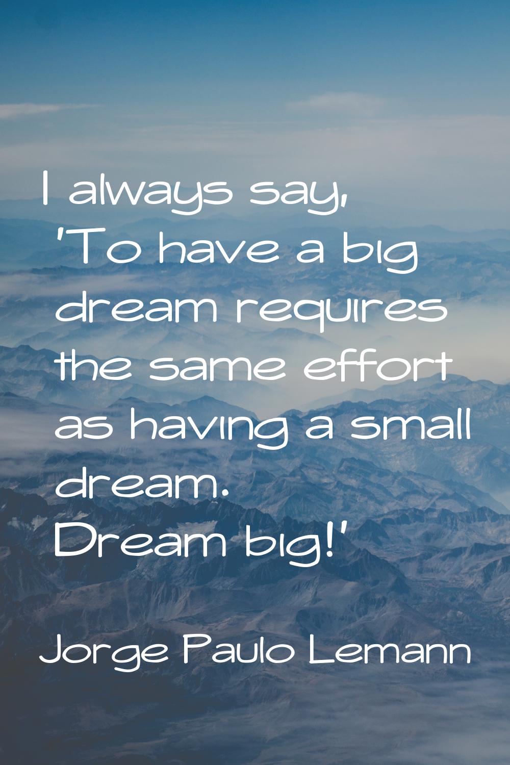 I always say, 'To have a big dream requires the same effort as having a small dream. Dream big!'
