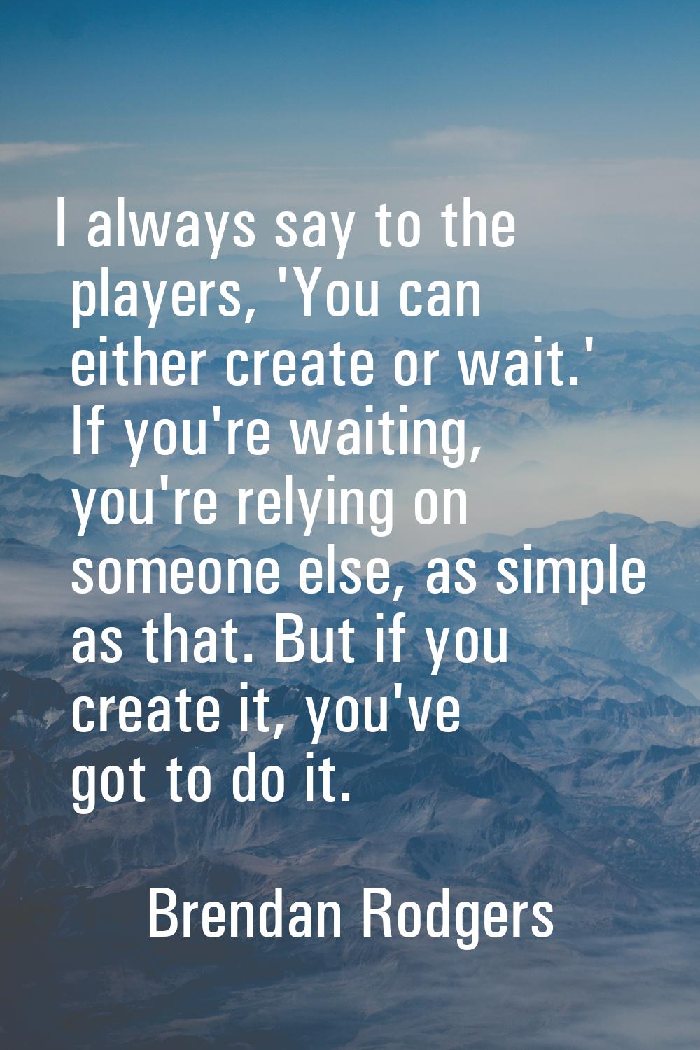 I always say to the players, 'You can either create or wait.' If you're waiting, you're relying on 