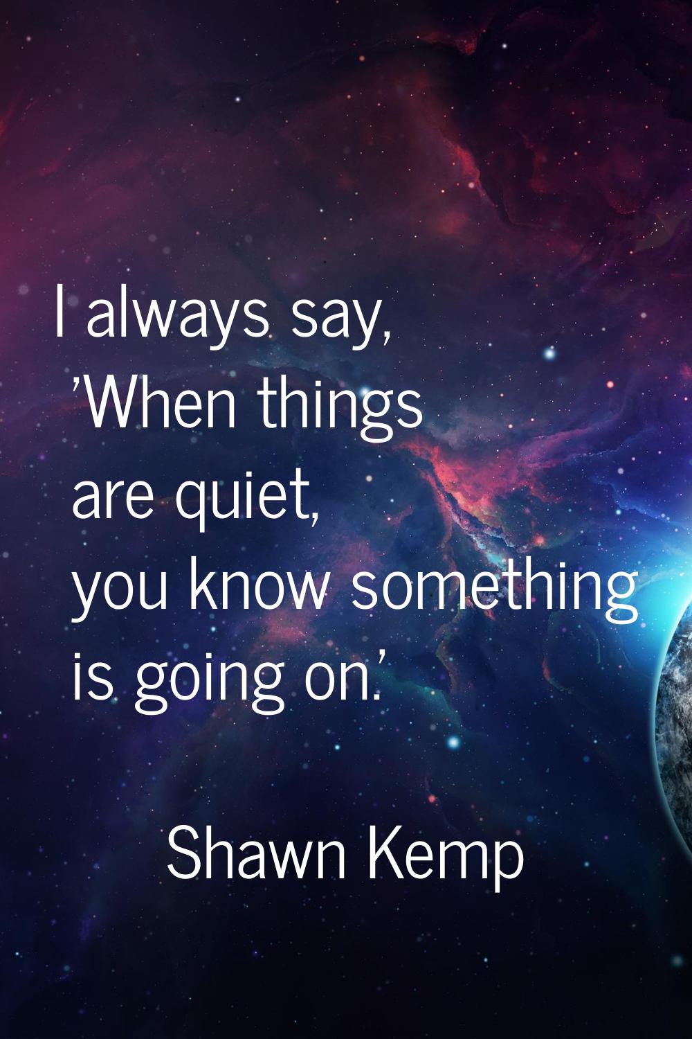 I always say, 'When things are quiet, you know something is going on.'