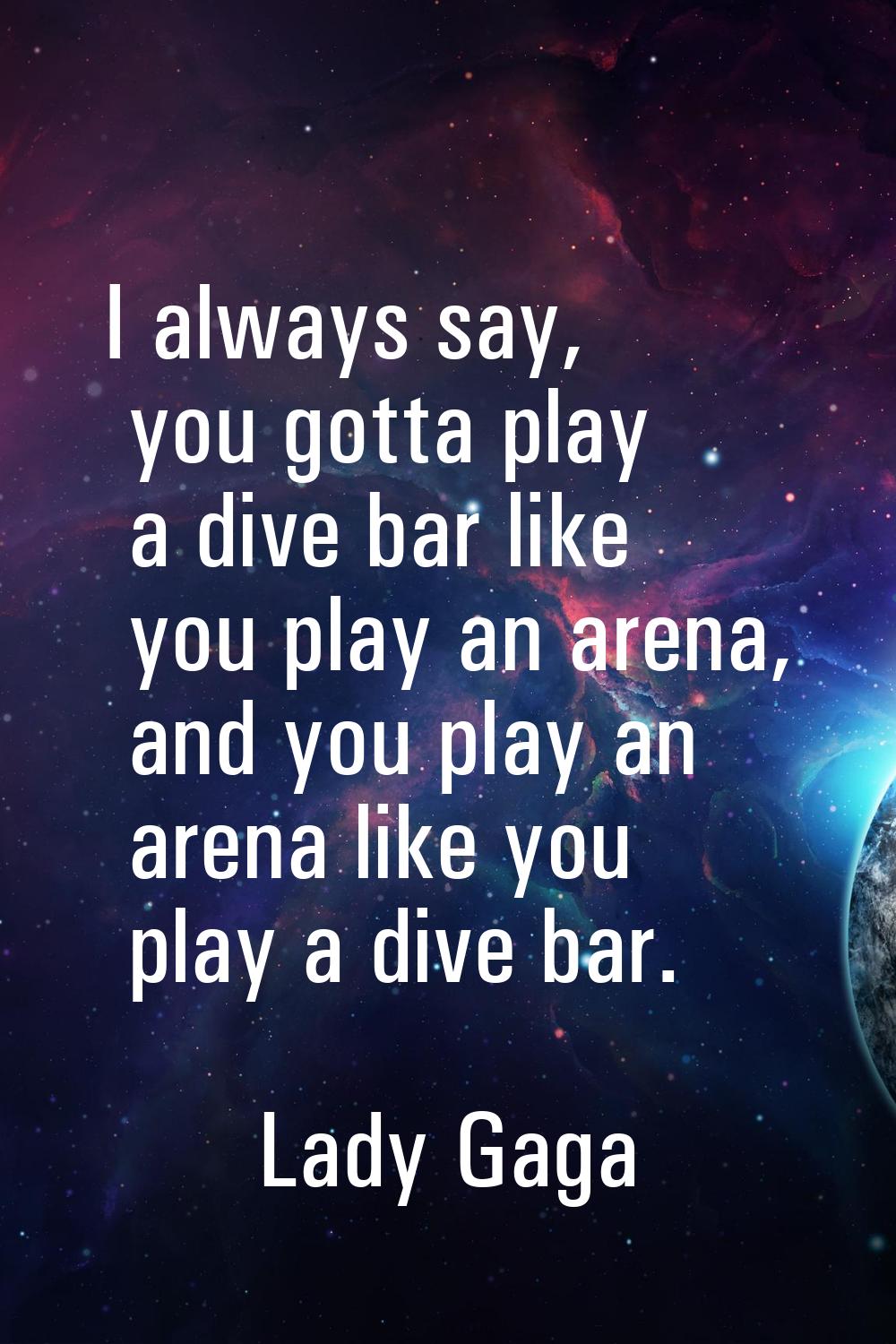 I always say, you gotta play a dive bar like you play an arena, and you play an arena like you play