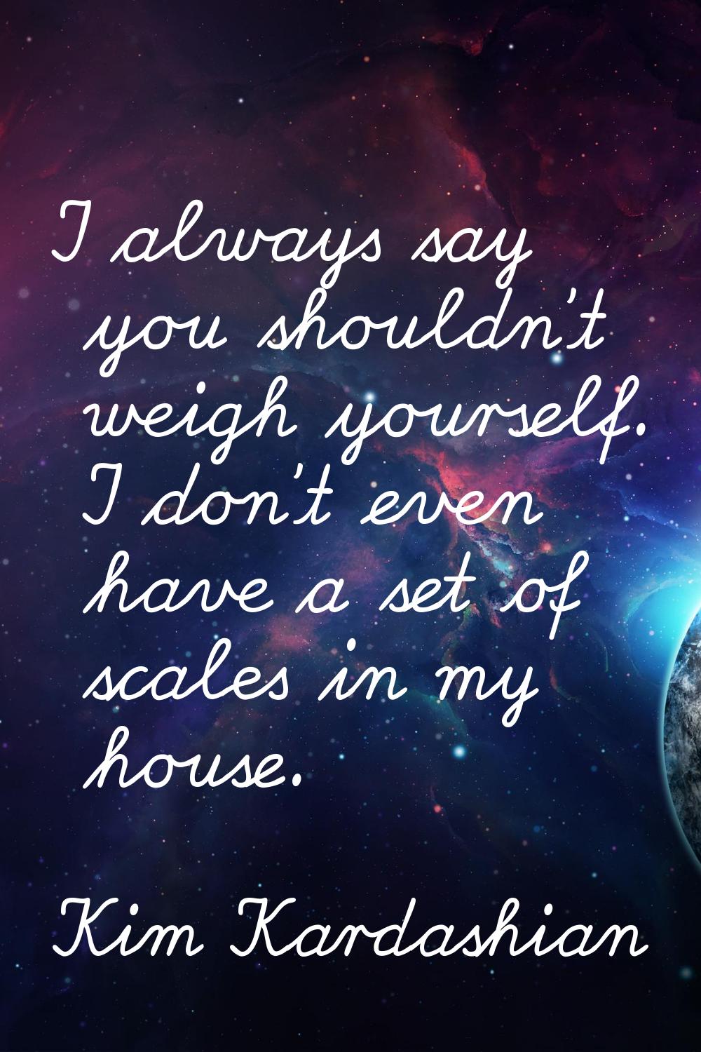 I always say you shouldn't weigh yourself. I don't even have a set of scales in my house.