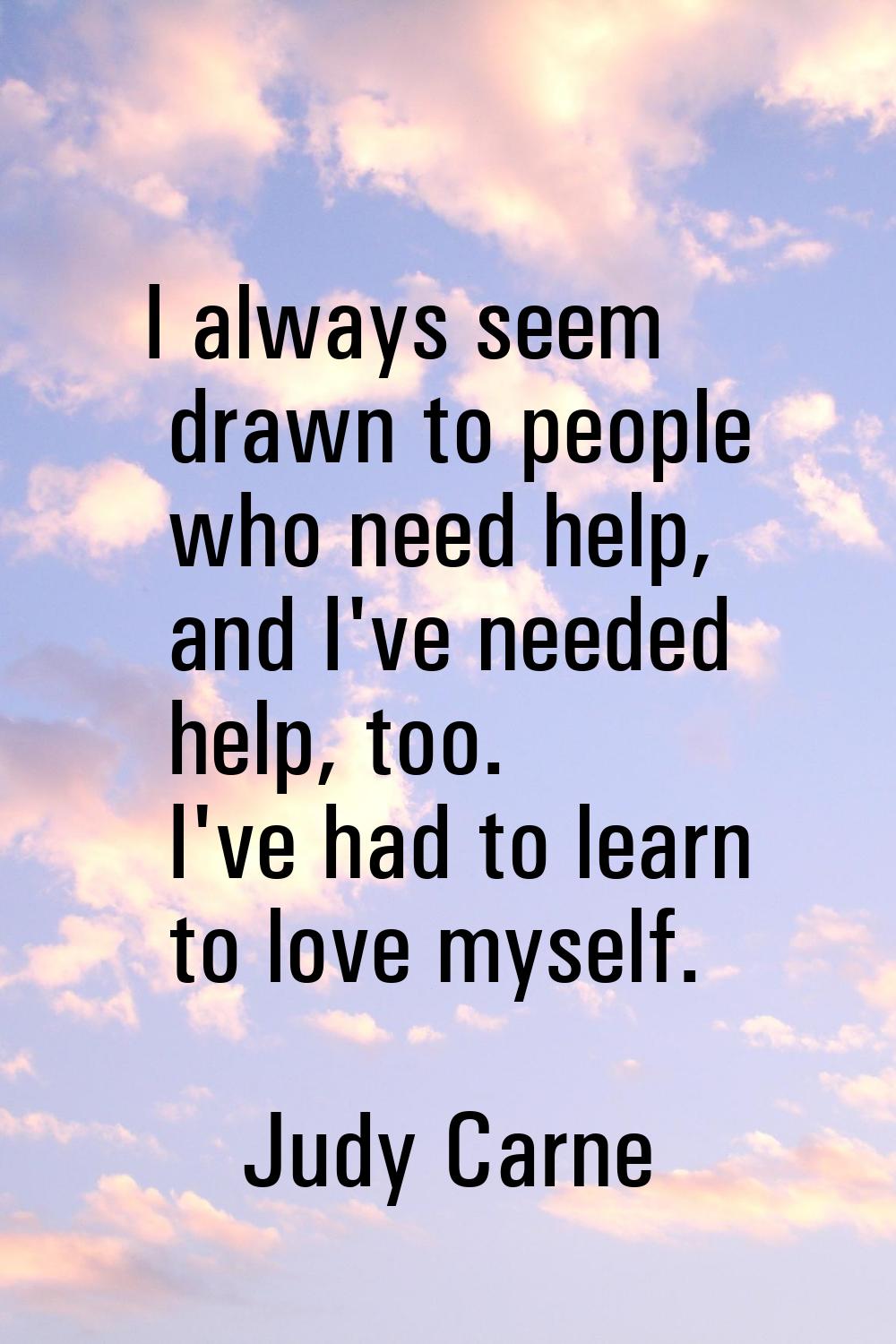 I always seem drawn to people who need help, and I've needed help, too. I've had to learn to love m