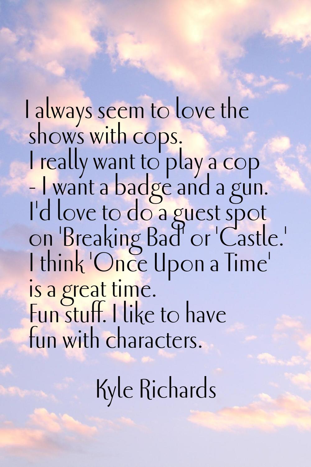 I always seem to love the shows with cops. I really want to play a cop - I want a badge and a gun. 