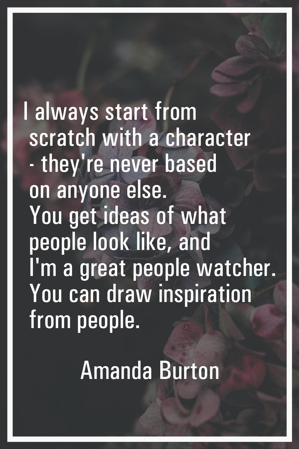 I always start from scratch with a character - they're never based on anyone else. You get ideas of