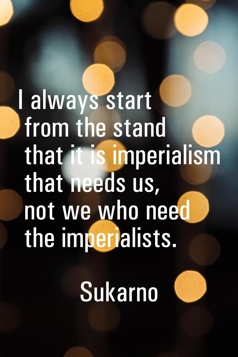 I always start from the stand that it is imperialism that needs us, not we who need the imperialist