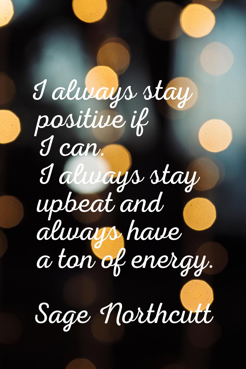 I always stay positive if I can. I always stay upbeat and always have a ton of energy.