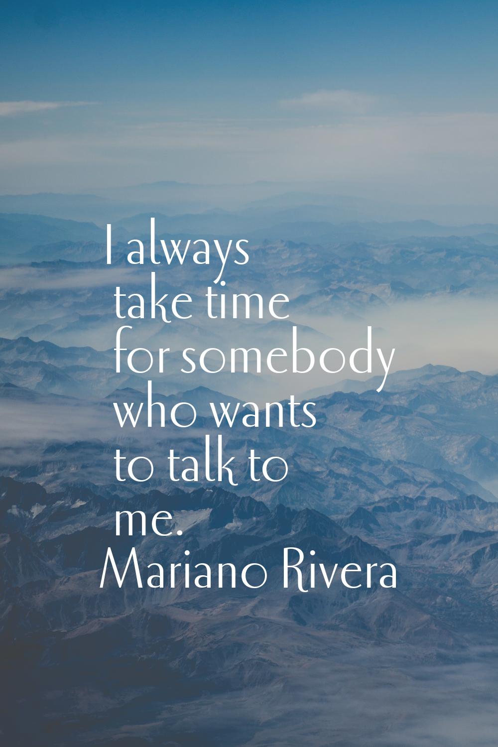 I always take time for somebody who wants to talk to me.